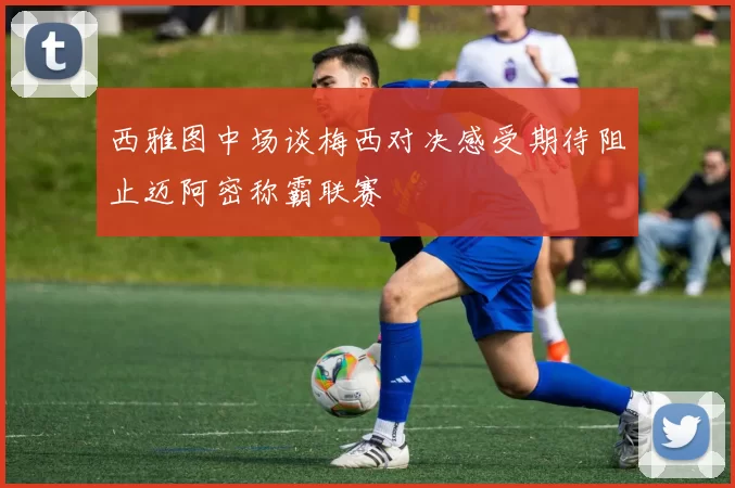 西雅图中场谈梅西对决感受期待阻止迈阿密称霸联赛