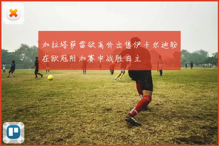加拉塔萨雷欲高价出售伊卡尔迪盼在欧冠附加赛中战胜旧主