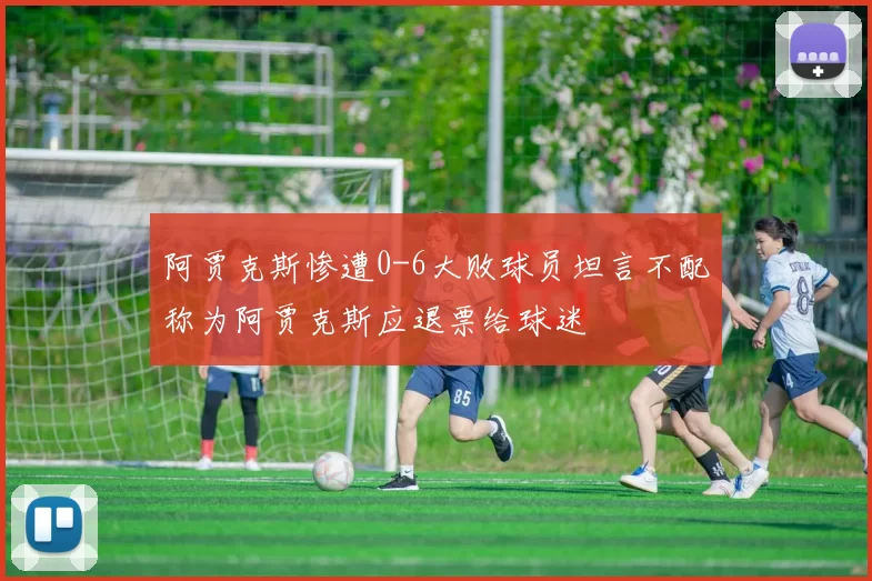 阿贾克斯惨遭0-6大败球员坦言不配称为阿贾克斯应退票给球迷