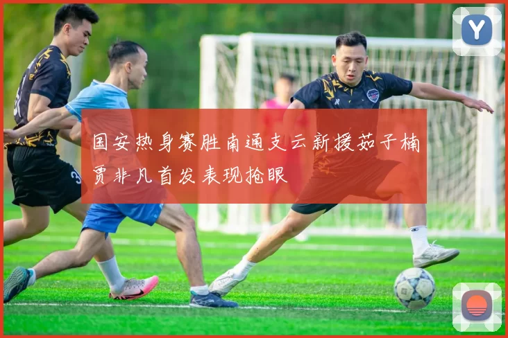 国安热身赛胜南通支云新援茹子楠贾非凡首发表现抢眼