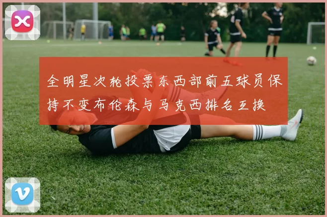 全明星次轮投票东西部前五球员保持不变布伦森与马克西排名互换