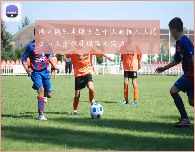 热火团队表现出色十人轮换八人得分七人上双展现强大实力
